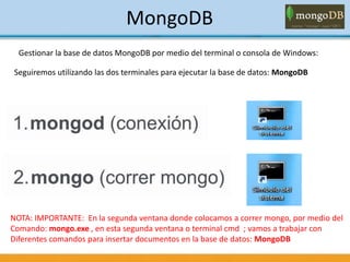 MongoDB
Gestionar la base de datos MongoDB por medio del terminal o consola de Windows:
Seguiremos utilizando las dos terminales para ejecutar la base de datos: MongoDB
NOTA: IMPORTANTE: En la segunda ventana donde colocamos a correr mongo, por medio del
Comando: mongo.exe , en esta segunda ventana o terminal cmd ; vamos a trabajar con
Diferentes comandos para insertar documentos en la base de datos: MongoDB
 