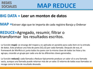 REDES
SOCIALES MAP REDUCE
La función map(): se encarga del mapeo y es aplicada en paralelo para cada ítem en la entrada
de datos. Esto produce una lista de pares (k2,v2) por cada llamada. Después de eso, el
framework de MAPREDUCE junta todos los pares con la misma clave de todas las listas y los
agrupa, creando un grupo por cada una de las diferentes claves generadas.
La función reduce(): cada llamada a Reduce típicamente produce un valor v3 o una llamada
vacía, aunque una llamada puede retornar más de un valor. El retorno de todas esas llamadas se
recoge como la lista de resultado deseado.
BIG DATA = Leer un monton de datos
MAP =Extraer algo que te importa de cada registro Baraja y Ordenar
REDUCE=Agregado, resumir, filtrar o
transformar los resultados escritos.
 