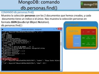 MongoDB: comando
db.personas.find()
COMANDO db.personas.find()
Muestra la colección personas con los 2 documentos que hemos creados, y cada
documento tiene un índice o id único. Nos muestra la colección personas en
formato JSON (JavaScript Object Notation).
db.personas.find( )
 