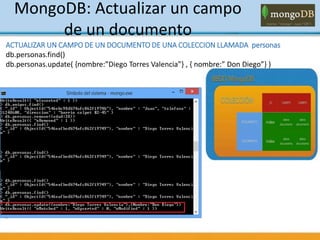 MongoDB: Actualizar un campo
de un documento
ACTUALIZAR UN CAMPO DE UN DOCUMENTO DE UNA COLECCION LLAMADA personas
db.personas.find()
db.personas.update( {nombre:”Diego Torres Valencia”} , { nombre:” Don Diego”} )
 