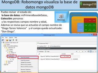 Puebo revisar el estado de:
la base de datos: miPrimeraBasedeDatos,
Colección: personas
y los respectivos campos nombre y edad,
Ademas se revisa que se actualizo el campo nombre de
“Diego Torres Valencia” y el campo quedo actualizado:
“Don Diego”.
MongoDB: Robomongo visualiza la base de
datos mongoDB
 