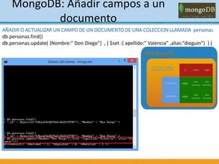 MongoDB: Añadir campos a un
documento
AÑADIR O ACTUALIZAR UN CAMPO DE UN DOCUMENTO DE UNA COLECCION LLAMADA personas
db.personas.find()
db.personas.update( {Nombre:” Don Diego”} , { $set :{ apellido:” Valencia” ,alias:”dieguin”} } )
 