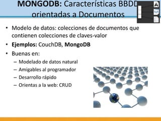 MONGODB: Características BBDD
orientadas a Documentos
• Modelo de datos: colecciones de documentos que
contienen colecciones de claves-valor
• Ejemplos: CouchDB, MongoDB
• Buenas en:
– Modelado de datos natural
– Amigables al programador
– Desarrollo rápido
– Orientas a la web: CRUD
 