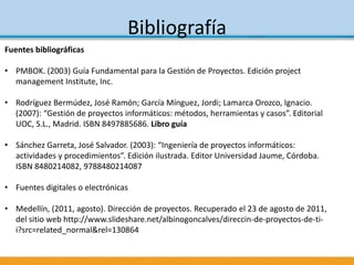 Bibliografía
Fuentes bibliográficas
• PMBOK. (2003) Guía Fundamental para la Gestión de Proyectos. Edición project
management Institute, Inc.
• Rodríguez Bermúdez, José Ramón; García Mínguez, Jordi; Lamarca Orozco, Ignacio.
(2007): “Gestión de proyectos informáticos: métodos, herramientas y casos”. Editorial
UOC, S.L., Madrid. ISBN 8497885686. Libro guía
• Sánchez Garreta, José Salvador. (2003): “Ingeniería de proyectos informáticos:
actividades y procedimientos”. Edición ilustrada. Editor Universidad Jaume, Córdoba.
ISBN 8480214082, 9788480214087
• Fuentes digitales o electrónicas
• Medellín, (2011, agosto). Dirección de proyectos. Recuperado el 23 de agosto de 2011,
del sitio web http://www.slideshare.net/albinogoncalves/direccin-de-proyectos-de-ti-
i?src=related_normal&rel=130864
 