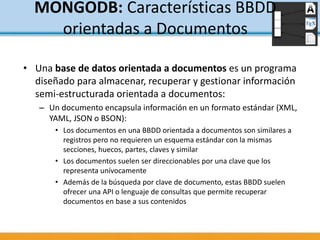 • Una base de datos orientada a documentos es un programa
diseñado para almacenar, recuperar y gestionar información
semi-estructurada orientada a documentos:
– Un documento encapsula información en un formato estándar (XML,
YAML, JSON o BSON):
• Los documentos en una BBDD orientada a documentos son similares a
registros pero no requieren un esquema estándar con la mismas
secciones, huecos, partes, claves y similar
• Los documentos suelen ser direccionables por una clave que los
representa unívocamente
• Además de la búsqueda por clave de documento, estas BBDD suelen
ofrecer una API o lenguaje de consultas que permite recuperar
documentos en base a sus contenidos
MONGODB: Características BBDD
orientadas a Documentos
 