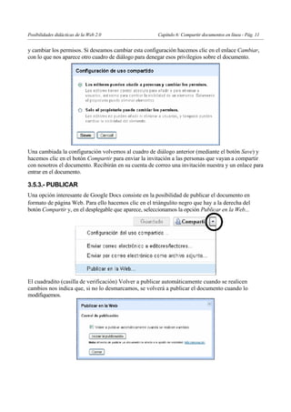 Posibilidades didácticas de la Web 2.0                 Capítulo 6: Compartir documentos en línea - Pág. 11


y cambiar los permisos. Si deseamos cambiar esta configuración hacemos clic en el enlace Cambiar,
con lo que nos aparece otro cuadro de diálogo para denegar esos privilegios sobre el documento.




Una cambiada la configuración volvemos al cuadro de diálogo anterior (mediante el botón Save) y
hacemos clic en el botón Compartir para enviar la invitación a las personas que vayan a compartir
con nosotros el documento. Recibirán en su cuenta de correo una invitación nuestra y un enlace para
entrar en el documento.

3.5.3.- PUBLICAR
Una opción interesante de Google Docs consiste en la posibilidad de publicar el documento en
formato de página Web. Para ello hacemos clic en el triángulito negro que hay a la derecha del
botón Compartir y, en el desplegable que aparece, seleccionamos la opción Publicar en la Web...




El cuadradito (casilla de verificación) Volver a publicar automáticamente cuando se realicen
cambios nos indica que, si no lo desmarcamos, se volverá a publicar el documento cuando lo
modifiquemos.




                                                                                                         10
 