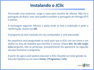Instalando o JClic
Terminado esse processo, surge a caixa para escolha do idioma. Não há o
português do Brasil, mas você poderá escolher o português de Portugal (PT)
e aceitar.
A mensagem seguinte informa a pasta onde se fará a instalação e pede a
confirmação. Aceite em OK.
O programa já está instalado em seu computador e será executado.
Na sequência será perguntado se você quer que o JClic crie um ícone e um
atalho na área de trabalho para facilitar o acesso. Clique Sim. Se não surgir
essa pergunta, não se preocupe, provavelmente ela aparecerá na segunda
vez que funcionar o programa.
A partir de agora você poderá executar o JClic clicando no ícone gerado na
área de trabalho ou no menu Iniciar / Programas / Jclic.

 