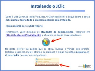 Instalando o JClic
Volte à web ZonaClic (http://clic.xtec.net/es/index.htm) e clique sobre o botão
JClic author. Repita todo o processo anterior para instalá-lo.
Faça o mesmo para o JClic reports.
Finalmente, você instalará as atividades de demonstração, voltando em
http://clic.xtec.net/es/index.htm e clicando no botão correspondente:

Na parte inferior da página que se abriu, busque a versão que prefere
(catalón, espanhol, inglês, alemão ou italiano) e clique no botão instalarlo en
el ordenador (instalar no computador).

 