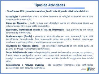 Tipos de Atividades
O software JClic permite a realização de sete tipos de atividades básicas:
Associações - pretendem que o usuário descubra as relações existentes entre dois
conjuntos de informação.
Jogos de Memória - onde temos que descobrir pares de elementos iguais ou
relacionados entre si que estão escondidos.
Explorador, Identificando células e Tela de informação - que partem de um único
conjunto de informação.
Quebra-cabeças (Puzzle) - planeja a reconstrução de uma informação que está
inicialmente desordenada. Essa informação pode ser gráfica, textual, sonora ou
combinar aspectos gráficos e auditivos ao mesmo tempo.
Atividades de resposta escrita - são resolvidas escrevendo-se um texto (uma só
palavra ou frases relativamente complexas).
Texto: Atividades de texto - são planejados exercícios baseados sempre nas palavras,
frases, letras e parágrafos de um texto, onde será necessário completar, entender,
corrigir ou ordenar. Os textos podem conter também janela de imagem com conteúdo
ativo.
Cata-palavras e Palavras cruzadas - são variantes interativas dos conhecidos
passatempos com palavras escondidas.

 