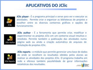 APLICATIVOS DO JClic
JClic player - É o programa principal e serve para ver e executar as
atividades. Permite criar e organizar as bibliotecas de projetos e
escolher entre os diversos contornos gráficos e opções de
funcionamento.
JClic author - É a ferramenta que permite criar, modificar e
experimentar os projetos JClic em um contorno visual intuitivo e
imediato. Permite também a publicação das atividades numa
página web ou ainda a criação automática de arquivos de
instalação de projetos JClic.
JClic reports - o módulo que permite gerenciar uma base de dados
de onde se recolhem os resultados obtidos pelos alunos ao
realizar as atividades dos projetos JClic. O programa trabalha em
rede e oferece também possibilidade de gerar informações
estatísticas dos resultados.

 