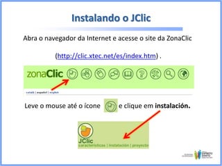 Instalando o JClic
Abra o navegador da Internet e acesse o site da ZonaClic
(http://clic.xtec.net/es/index.htm) .

Leve o mouse até o ícone

e clique em instalación.

 