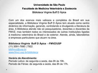 Universidade de São Paulo
Faculdade de Medicina Veterinária e Zootecnia
Biblioteca Virginie Buff D Ápice
Com um dos acervos mais valiosos e completos do Brasil em sua
especialidade, a Biblioteca Virginie Buff D Ápice tem atuado como centro
dinâmico de informação, gerando, controlando e divulgando a literatura da
área. A Biblioteca atende não só pesquisadores, docentes e discentes da
FMVZ, mas também todos os interessados de outras instituições ligadas
à medicina veterinária do Brasil e do exterior. Atende, ainda, laboratórios
e empresas particulares que atuam na área.
Biblioteca Virginie Buff D Ápice - FMVZ/USP
(11) 3091-7680 | 7922
bibfmvz@usp.br
www.fmvz.usp.br/biblioteca
Horário de Atendimento:
Período Letivo: de segunda a sexta, das 8h às 19h.
Período de Férias: de segunda a sexta, das 8h às 17h.

 