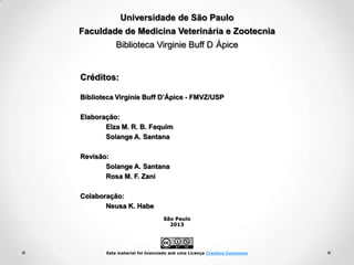 Universidade de São Paulo
Faculdade de Medicina Veterinária e Zootecnia
Biblioteca Virginie Buff D Ápice

Créditos:
Biblioteca Virginie Buff D’Ápice - FMVZ/USP
Elaboração:
Elza M. R. B. Faquim
Solange A. Santana
Revisão:
Solange A. Santana
Rosa M. F. Zani
Colaboração:
Neusa K. Habe
São Paulo
2013

Este material foi licenciado sob uma Licença Creative Commons

 