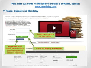Para criar sua conta no Mendeley e instalar o software, acesse:
www.mendeley.com
1º Passo: Cadastro no Mendeley

1. Preencha os campos
com seus dados.

Importante: Para
criação de uma conta, é
possível importar os
dados do Facebook.

2. Clique em Sign up & Download.

 