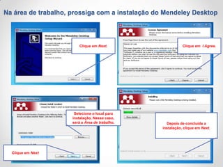 Na área de trabalho, prossiga com a instalação do Mendeley Desktop

Clique em Next.

Selecione o local para
instalação. Nesse caso,
será a Área de trabalho.

Clique em Next

Clique em I Agree.

Depois de concluída a
instalação, clique em Next.

 
