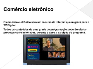 Comércio eletrônico

O comércio eletrônico será um recurso da internet que migrará para a
TV Digital.
Todos os conteúdos de uma grade de programação poderão ofertar
produtos correlacionados, durante e após a exibição do programa.
 