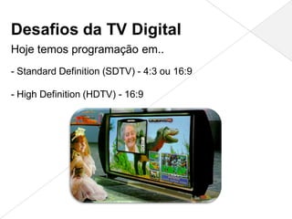 Desafios da TV Digital
Hoje temos programação em..
- Standard Definition (SDTV) - 4:3 ou 16:9

- High Definition (HDTV) - 16:9
 