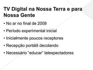 TV Digital na Nossa Terra e para
Nossa Gente
• No ar no final de 2008
• Período experimental inicial
• Inicialmente poucos receptores
• Recepção portátil decolando
• Necessário “educar” telespectadores
 