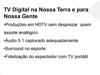TV Digital na Nossa Terra e para
Nossa Gente
•Produções em HDTV sem desprezar quem
assiste analógico
•Áudio 5.1 capturado adequadamente
•Surround no esporte
•Fidelização do espectador com TV portátil
 
