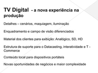 TV Digital - a nova experiência na
produção
Detalhes – cenários, maquiagem, iluminação

Enquadramento e campo de visão diferenciados

Material dos clientes para exibição: Analógico, SD, HD

Estrutura de suporte para o Datacasting, interatividade e T -
Commerce

Conteúdo local para dispositivos portáteis

Novas oportunidades de negócios e maior complexidade
 