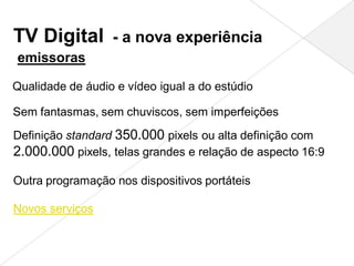 TV Digital - a nova experiência
emissoras

Qualidade de áudio e vídeo igual a do estúdio

Sem fantasmas, sem chuviscos, sem imperfeições
Definição standard 350.000 pixels ou alta definição com
2.000.000 pixels, telas grandes e relação de aspecto 16:9

Outra programação nos dispositivos portáteis

Novos serviços
 