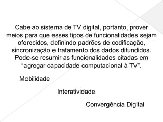 Cabe ao sistema de TV digital, portanto, prover
meios para que esses tipos de funcionalidades sejam
   oferecidos, definindo padrões de codificação,
 sincronização e tratamento dos dados difundidos.
  Pode-se resumir as funcionalidades citadas em
     “agregar capacidade computacional à TV”.

    Mobilidade

                 Interatividade

                           Convergência Digital
 