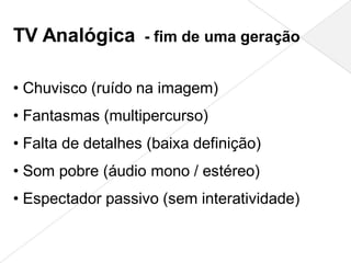 TV Analógica - fim de uma geração

• Chuvisco (ruído na imagem)
• Fantasmas (multipercurso)
• Falta de detalhes (baixa definição)
• Som pobre (áudio mono / estéreo)
• Espectador passivo (sem interatividade)
 