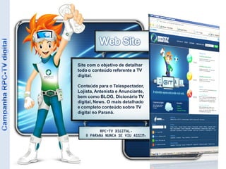 Site com o objetivo de detalhar
todo o conteúdo referente a TV
digital.

Conteúdo para o Telespectador,
Lojista, Antenista e Anunciante,
bem como BLOG, Dicionário TV
digital, News. O mais detalhado
e completo conteúdo sobre TV
digital no Paraná.
 