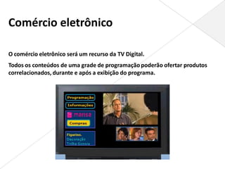 Comércio eletrônico

O comércio eletrônico será um recurso da TV Digital.
Todos os conteúdos de uma grade de programação poderão ofertar produtos
correlacionados, durante e após a exibição do programa.
 