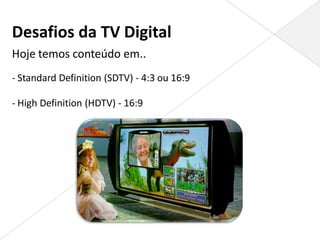 Desafios da TV Digital
Hoje temos conteúdo em..
- Standard Definition (SDTV) - 4:3 ou 16:9

- High Definition (HDTV) - 16:9
 