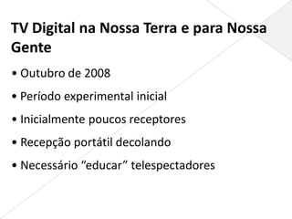 TV Digital na Nossa Terra e para Nossa
Gente
• Outubro de 2008
• Período experimental inicial
• Inicialmente poucos receptores
• Recepção portátil decolando
• Necessário “educar” telespectadores
 
