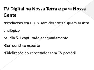 TV Digital na Nossa Terra e para Nossa
Gente
•Produções em HDTV sem desprezar quem assiste
analógico
•Áudio 5.1 capturado adequadamente
•Surround no esporte
•Fidelização do espectador com TV portátil
 