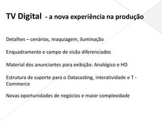 TV Digital - a nova experiência na produção

Detalhes – cenários, maquiagem, iluminação

Enquadramento e campo de visão diferenciados

Material dos anunciantes para exibição: Analógico e HD

Estrutura de suporte para o Datacasting, interatividade e T -
Commerce

Novas oportunidades de negócios e maior complexidade
 