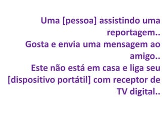 Uma [pessoa] assistindo uma
                          reportagem..
     Gosta e envia uma mensagem ao
                               amigo..
      Este não está em casa e liga seu
[dispositivo portátil] com receptor de
                            TV digital..
 