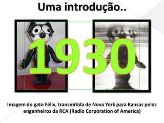 Uma introdução..




Imagem do gato Félix, transmitida de Nova York para Kansas pelos
     engenheiros da RCA (Radio Corporation of America)
 