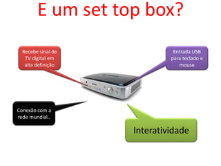 E um set top box?
  Recebe sinal de             Entrada USB
   TV digital em             para teclado e
   alta definição               mouse




Conexão com a
rede mundial..

                    Interatividade
 