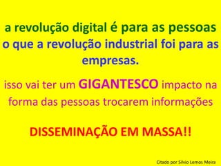 a revolução digital é para as pessoas
o que a revolução industrial foi para as
              empresas.
isso vai ter um GIGANTESCO impacto na
 forma das pessoas trocarem informações

     DISSEMINAÇÃO EM MASSA!!

                            Citado por Silvio Lemos Meira
 