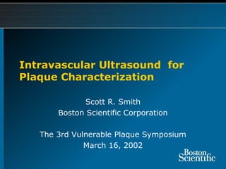 Intravascular Ultrasound for
Plaque Characterization
Scott R. Smith
Boston Scientific Corporation
The 3rd Vulnerable Plaque Symposium
March 16, 2002
 