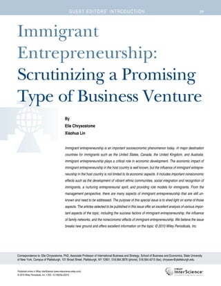 gues t edi t o rs ’ int ro duc t i o n                                                             77




Immigrant
Entrepreneurship:
Scrutinizing a Promising
Type of Business Venture
                                                  By
                                                  Elie Chrysostome
                                                  Xiaohua Lin


                                                  Immigrant entrepreneurship is an important socioeconomic phenomenon today. In major destination
                                                  countries for immigrants such as the United States, Canada, the United Kingdom, and Australia,
                                                  immigrant entrepreneurship plays a critical role in economic development. The economic impact of
                                                  immigrant entrepreneurship in the host country is well known, but the influence of immigrant entrepre-
                                                  neurship in the host country is not limited to its economic aspects. It includes important noneconomic
                                                  effects such as the development of vibrant ethnic communities, social integration and recognition of
                                                  immigrants, a nurturing entrepreneurial spirit, and providing role models for immigrants. From the
                                                  management perspective, there are many aspects of immigrant entrepreneurship that are still un-
                                                  known and need to be addressed. The purpose of this special issue is to shed light on some of those
                                                  aspects. The articles selected to be published in this issue offer an excellent analysis of various impor-
                                                  tant aspects of the topic, including the success factors of immigrant entrepreneurship, the influence
                                                  of family networks, and the noneconomic effects of immigrant entrepreneurship. We believe the issue
                                                  breaks new ground and offers excellent information on the topic. © 2010 Wiley Periodicals, Inc.




Correspondence to: Elie Chrysostome, PhD, Associate Professor of International Business and Strategy, School of Business and Economics, State University
of New York, Campus of Plattsburgh, 101 Broad Street, Plattsburgh, NY 12901, 518.564.3876 (phone), 518.564.4215 (fax), chrysoev@plattsburgh.edu.


Published online in Wiley InterScience (www.interscience.wiley.com).
© 2010 Wiley Periodicals, Inc. • DOI: 10.1002/tie.20315
 