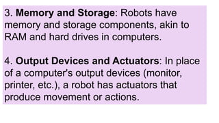 3. Memory and Storage: Robots have
memory and storage components, akin to
RAM and hard drives in computers.
4. Output Devices and Actuators: In place
of a computer's output devices (monitor,
printer, etc.), a robot has actuators that
produce movement or actions.
 