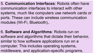 5. Communication Interfaces: Robots often have
communication interfaces to interact with other
systems, much like computers use network cards or
ports. These can include wireless communication
modules (Wi-Fi, Bluetooth),.
6. Software and Algorithms: Robots run on
software and algorithms that dictate their behavior,
similar to how software applications run on a
computer. This includes operating systems,
middleware, and application-specific programs.
 