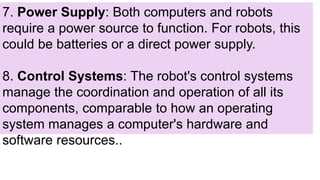 7. Power Supply: Both computers and robots
require a power source to function. For robots, this
could be batteries or a direct power supply.
8. Control Systems: The robot's control systems
manage the coordination and operation of all its
components, comparable to how an operating
system manages a computer's hardware and
software resources..
 