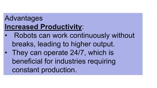 Advantages
Increased Productivity:
• Robots can work continuously without
breaks, leading to higher output.
• They can operate 24/7, which is
beneficial for industries requiring
constant production.
 