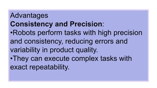 Advantages
Consistency and Precision:
•Robots perform tasks with high precision
and consistency, reducing errors and
variability in product quality.
•They can execute complex tasks with
exact repeatability.
 
