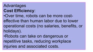 Advantages
Cost Efficiency:
•Over time, robots can be more cost-
effective than human labor due to lower
operational costs (no salaries, benefits, or
holidays).
•Robots can take on dangerous or
repetitive tasks, reducing workplace
injuries and associated costs.
 