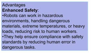 Advantages
Enhanced Safety:
•Robots can work in hazardous
environments, handling dangerous
materials, extreme temperatures, or heavy
loads, reducing risk to human workers.
•They help ensure compliance with safety
standards by reducing human error in
dangerous tasks.
 
