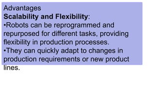 Advantages
Scalability and Flexibility:
•Robots can be reprogrammed and
repurposed for different tasks, providing
flexibility in production processes.
•They can quickly adapt to changes in
production requirements or new product
lines.
 