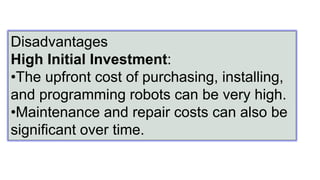 Disadvantages
High Initial Investment:
•The upfront cost of purchasing, installing,
and programming robots can be very high.
•Maintenance and repair costs can also be
significant over time.
 