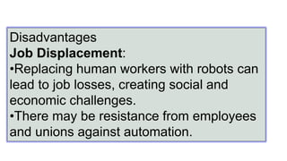 Disadvantages
Job Displacement:
•Replacing human workers with robots can
lead to job losses, creating social and
economic challenges.
•There may be resistance from employees
and unions against automation.
 