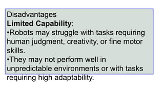 Disadvantages
Limited Capability:
•Robots may struggle with tasks requiring
human judgment, creativity, or fine motor
skills.
•They may not perform well in
unpredictable environments or with tasks
requiring high adaptability.
 